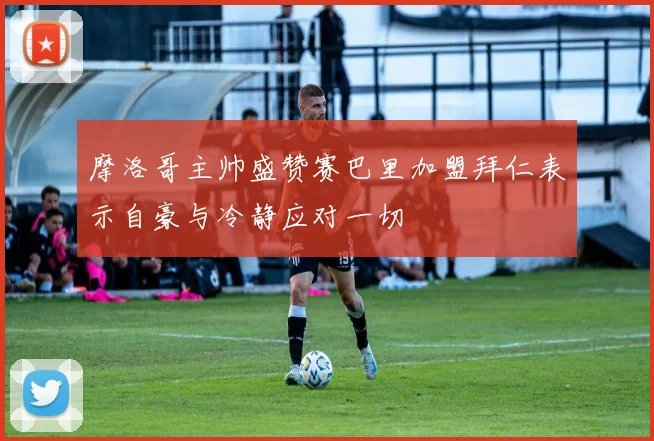 摩洛哥主帅盛赞赛巴里加盟拜仁表示自豪与冷静应对一切