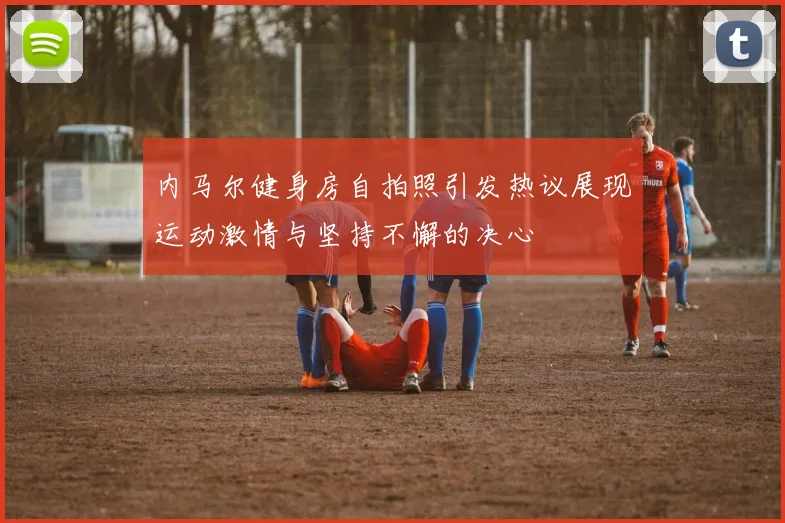 内马尔健身房自拍照引发热议展现运动激情与坚持不懈的决心