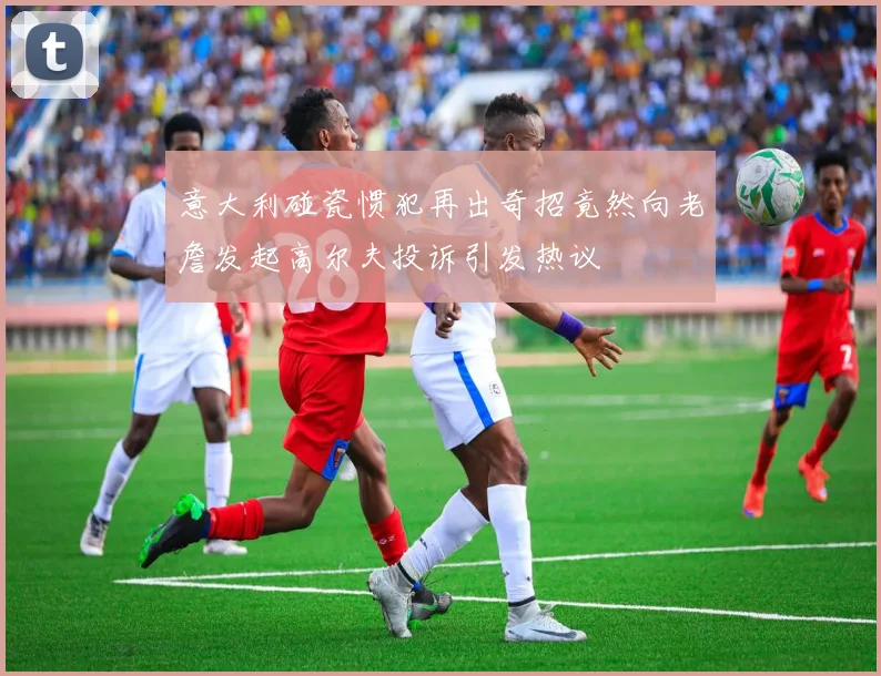 意大利碰瓷惯犯再出奇招竟然向老詹发起高尔夫投诉引发热议