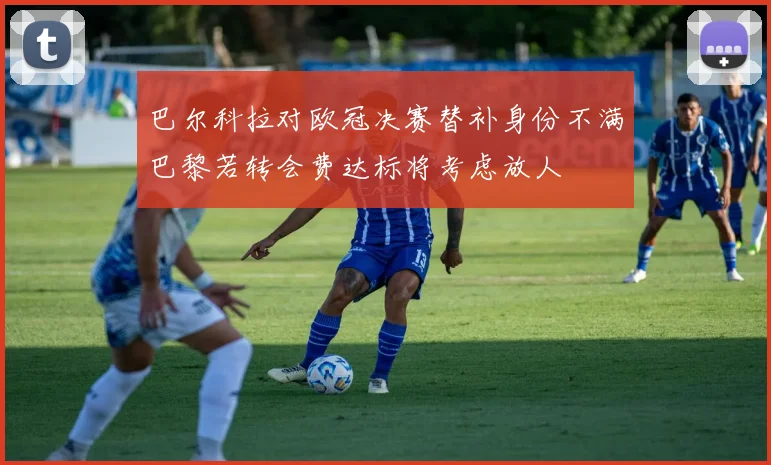 巴尔科拉对欧冠决赛替补身份不满巴黎若转会费达标将考虑放人