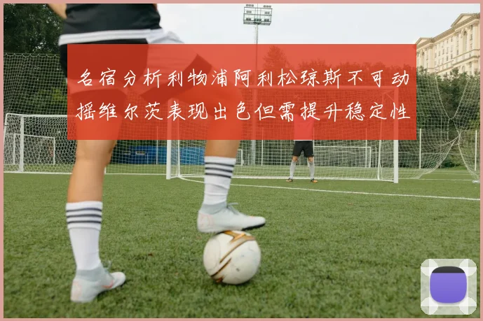 名宿分析利物浦阿利松琼斯不可动摇维尔茨表现出色但需提升稳定性