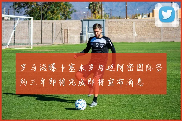 罗马诺曝卡塞米罗与迈阿密国际签约三年即将完成即将宣布消息