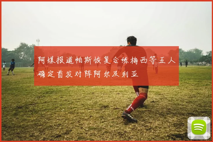 阿媒报道帕斯恢复合练梅西等五人确定首发对阵阿尔及利亚