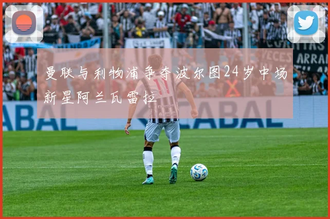 曼联与利物浦争夺波尔图24岁中场新星阿兰瓦雷拉