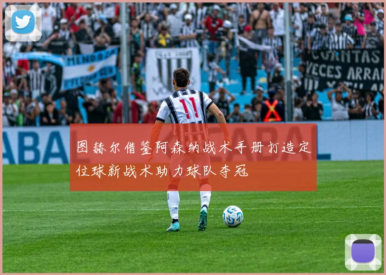 图赫尔借鉴阿森纳战术手册打造定位球新战术助力球队夺冠