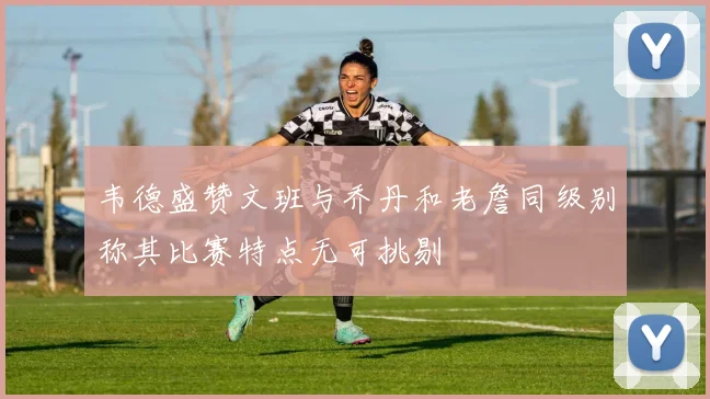 韦德盛赞文班与乔丹和老詹同级别称其比赛特点无可挑剔
