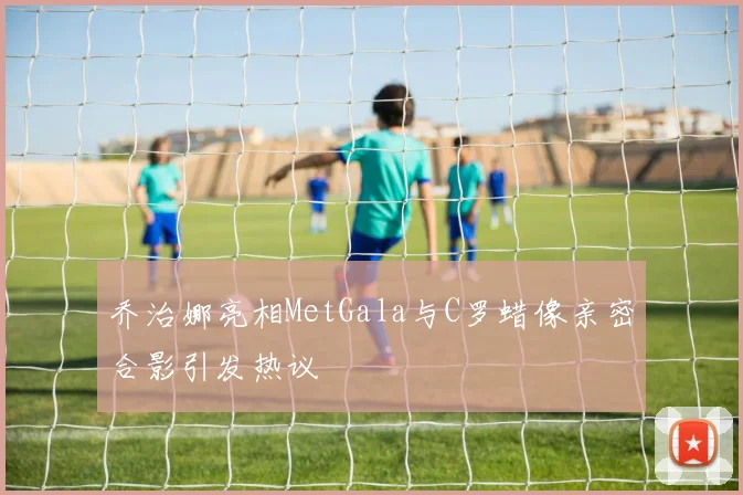 乔治娜亮相MetGala与C罗蜡像亲密合影引发热议