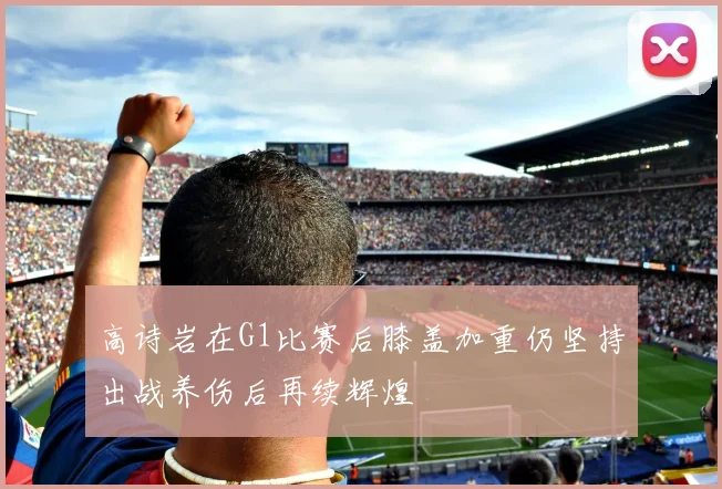 高诗岩在G1比赛后膝盖加重仍坚持出战养伤后再续辉煌
