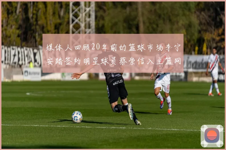 媒体人回顾20年前的篮球市场李宁安踏签约明星球员蔡崇信入主篮网的时代变迁