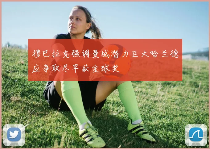 穆巴拉克强调曼城潜力巨大哈兰德应争取尽早获金球奖