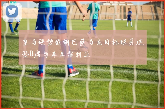 皇马强势截胡巴萨马竞目标球员连签B席与库库雷利亚