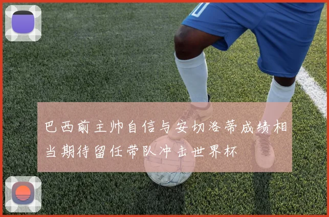 巴西前主帅自信与安切洛蒂成绩相当期待留任带队冲击世界杯