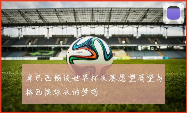 库巴西畅谈世界杯决赛愿望渴望与梅西换球衣的梦想