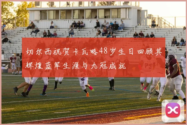 切尔西祝贺卡瓦略48岁生日回顾其辉煌蓝军生涯与九冠成就