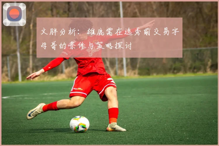 文胖分析：雄鹿需在选秀前交易字母哥的条件与策略探讨