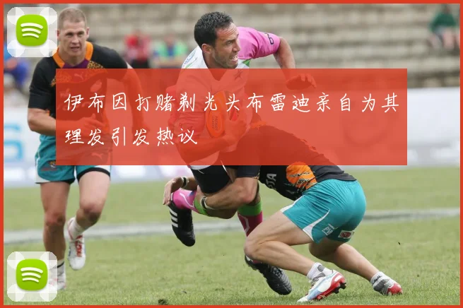 伊布因打赌剃光头布雷迪亲自为其理发引发热议