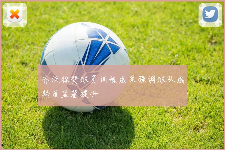 齐沃称赞球员训练成果强调球队成熟度显著提升