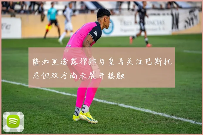 隆加里透露穆帅与皇马关注巴斯托尼但双方尚未展开接触