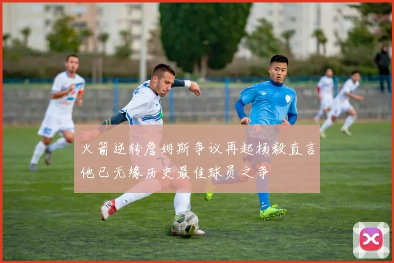火箭逆转詹姆斯争议再起杨毅直言他已无缘历史最佳球员之争